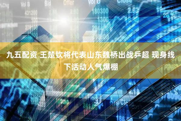 九五配资 王楚钦将代表山东魏桥出战乒超 现身线下活动人气爆棚