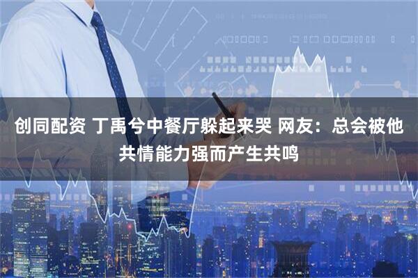 创同配资 丁禹兮中餐厅躲起来哭 网友：总会被他共情能力强而产生共鸣