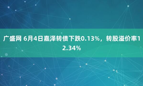 广盛网 6月4日嘉泽转债下跌0.13%，转股溢价率12.34%