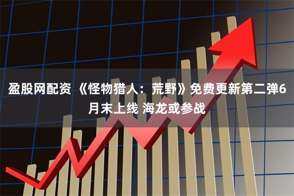 盈股网配资 《怪物猎人：荒野》免费更新第二弹6月末上线 海龙或参战
