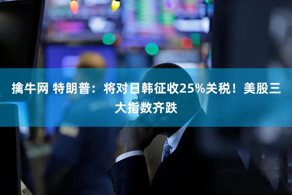 擒牛网 特朗普：将对日韩征收25%关税！美股三大指数齐跌