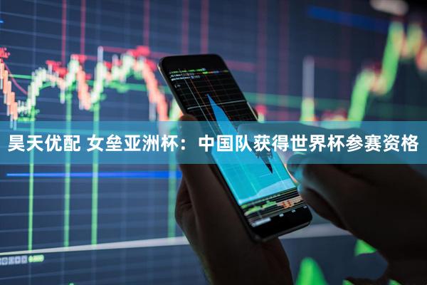 昊天优配 女垒亚洲杯：中国队获得世界杯参赛资格