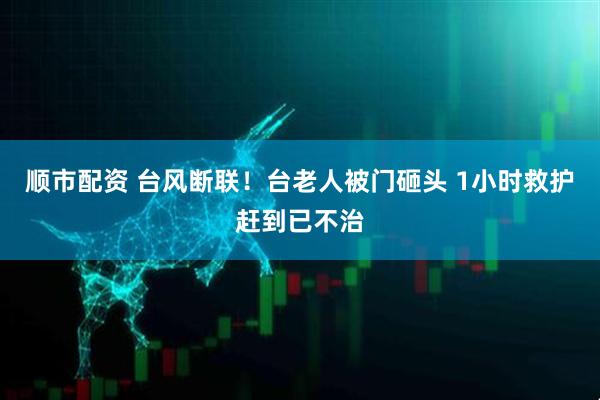 顺市配资 台风断联！台老人被门砸头 1小时救护赶到已不治