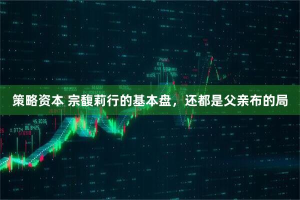 策略资本 宗馥莉行的基本盘，还都是父亲布的局
