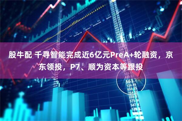 股牛配 千寻智能完成近6亿元PreA+轮融资，京东领投，P7、顺为资本等跟投