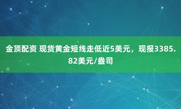 金顶配资 现货黄金短线走低近5美元，现报3385.82美元/盎司
