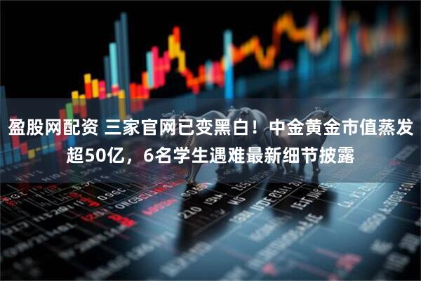 盈股网配资 三家官网已变黑白！中金黄金市值蒸发超50亿，6名学生遇难最新细节披露