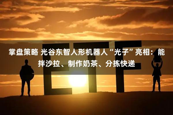 掌盘策略 光谷东智人形机器人“光子”亮相：能拌沙拉、制作奶茶、分拣快递
