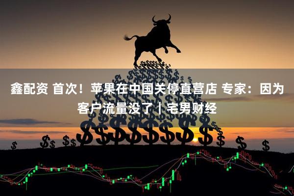 鑫配资 首次！苹果在中国关停直营店 专家：因为客户流量没了｜宅男财经