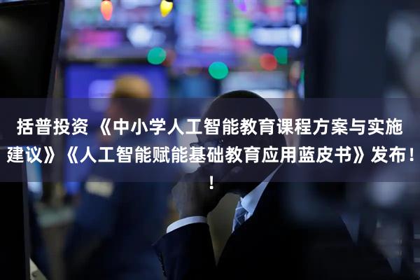 括普投资 《中小学人工智能教育课程方案与实施建议》《人工智能赋能基础教育应用蓝皮书》发布！