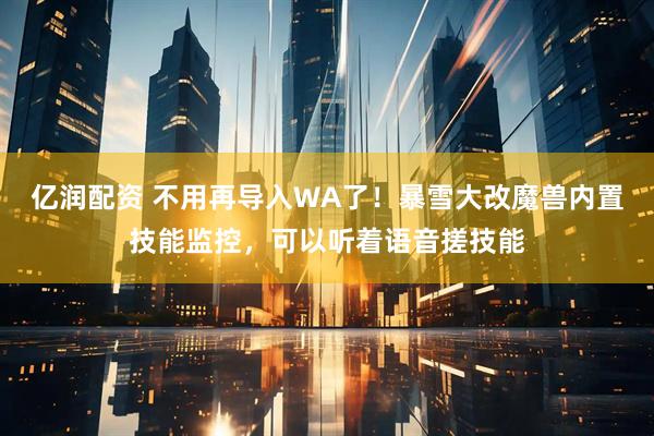 亿润配资 不用再导入WA了！暴雪大改魔兽内置技能监控，可以听着语音搓技能