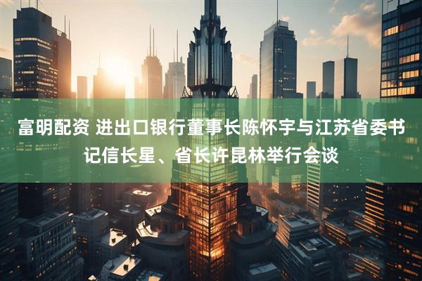 富明配资 进出口银行董事长陈怀宇与江苏省委书记信长星、省长许昆林举行会谈