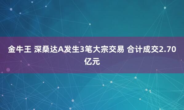 金牛王 深桑达A发生3笔大宗交易 合计成交2.70亿元