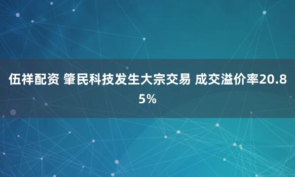 伍祥配资 肇民科技发生大宗交易 成交溢价率20.85%