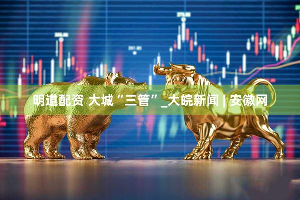 明道配资 大城“三管”_大皖新闻 | 安徽网