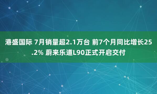 港盛国际 7月销量超2.1万台 前7个月同比增长25.2% 蔚来乐道L90正式开启交付