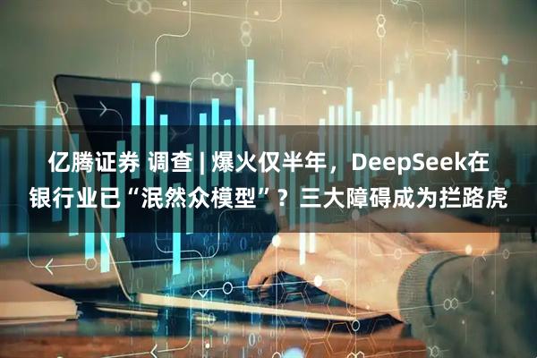 亿腾证券 调查 | 爆火仅半年，DeepSeek在银行业已“泯然众模型”？三大障碍成为拦路虎