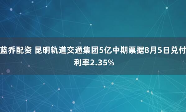 蓝乔配资 昆明轨道交通集团5亿中期票据8月5日兑付 利率2.35%