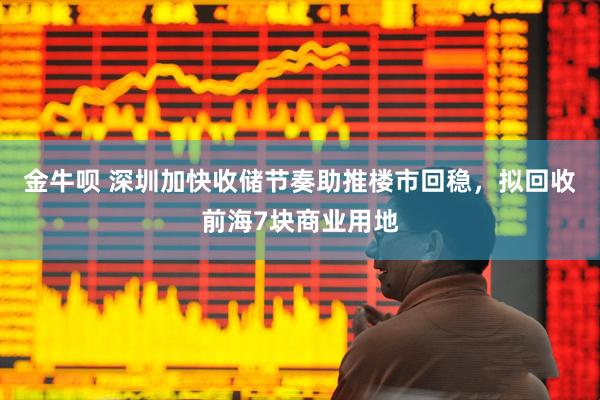 金牛呗 深圳加快收储节奏助推楼市回稳，拟回收前海7块商业用地