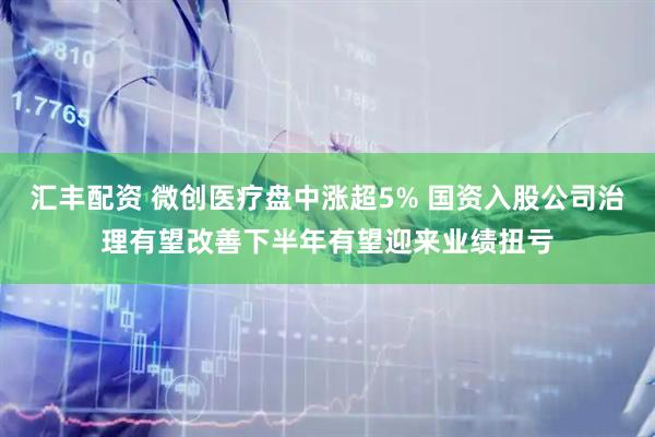 汇丰配资 微创医疗盘中涨超5% 国资入股公司治理有望改善下半年有望迎来业绩扭亏