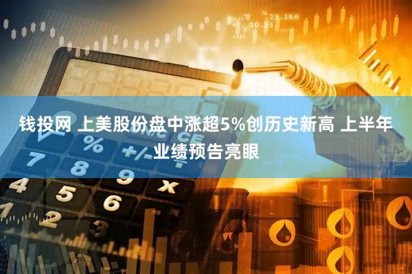 钱投网 上美股份盘中涨超5%创历史新高 上半年业绩预告亮眼