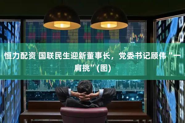 恒力配资 国联民生迎新董事长，党委书记顾伟“一肩挑”(图)