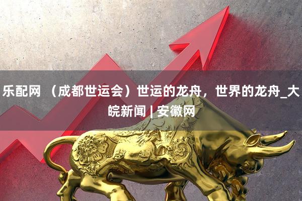乐配网 （成都世运会）世运的龙舟，世界的龙舟_大皖新闻 | 安徽网