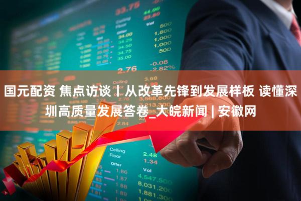 国元配资 焦点访谈丨从改革先锋到发展样板 读懂深圳高质量发展答卷_大皖新闻 | 安徽网