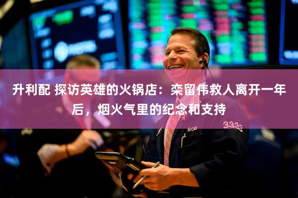 升利配 探访英雄的火锅店：栾留伟救人离开一年后，烟火气里的纪念和支持