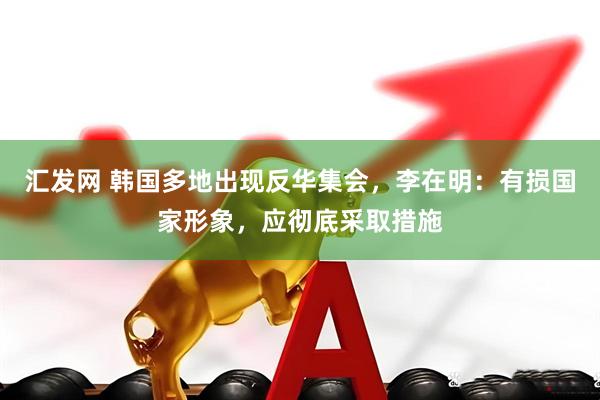 汇发网 韩国多地出现反华集会，李在明：有损国家形象，应彻底采取措施