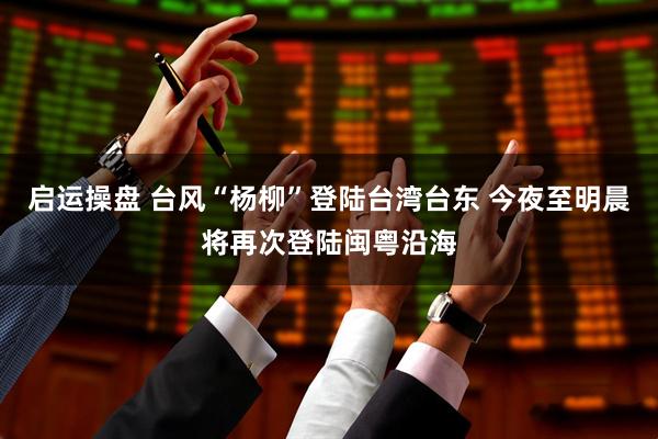启运操盘 台风“杨柳”登陆台湾台东 今夜至明晨将再次登陆闽粤沿海