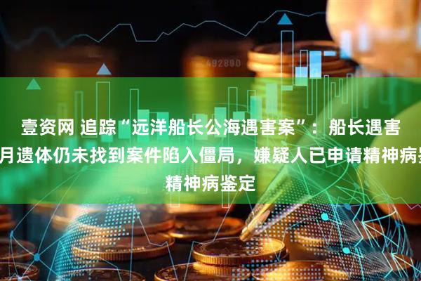 壹资网 追踪“远洋船长公海遇害案”：船长遇害5个月遗体仍未找到案件陷入僵局，嫌疑人已申请精神病鉴定