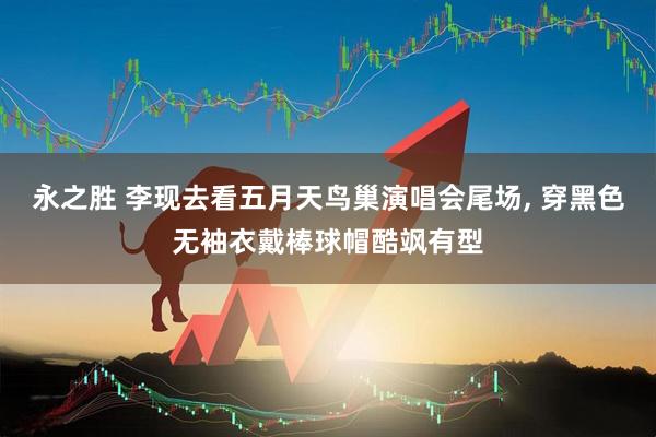 永之胜 李现去看五月天鸟巢演唱会尾场, 穿黑色无袖衣戴棒球帽酷飒有型
