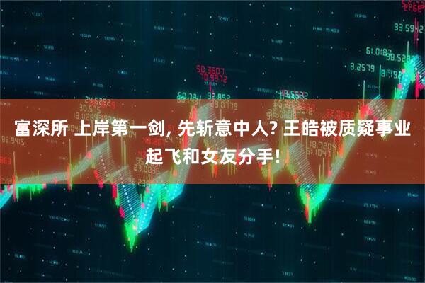 富深所 上岸第一剑, 先斩意中人? 王皓被质疑事业起飞和女友分手!