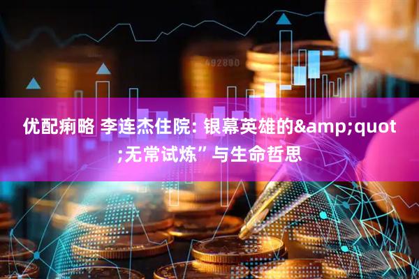 优配痢略 李连杰住院: 银幕英雄的&quot;无常试炼”与生命哲思