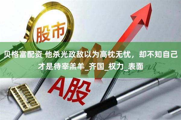 贝格富配资 他杀光政敌以为高枕无忧，却不知自己才是待宰羔羊_齐国_权力_表面