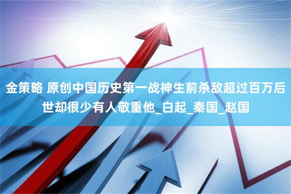 金策略 原创中国历史第一战神生前杀敌超过百万后世却很少有人敬重他_白起_秦国_赵国