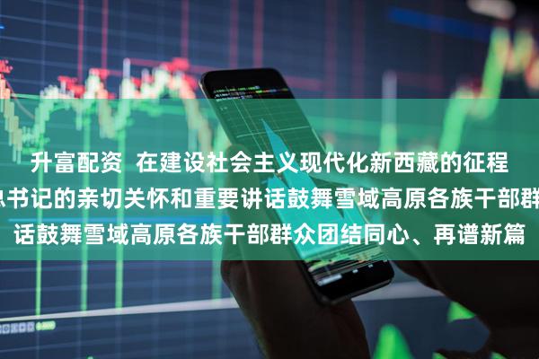 升富配资  在建设社会主义现代化新西藏的征程上奋力前行——习近平总书记的亲切关怀和重要讲话鼓舞雪域高原各族干部群众团结同心、再谱新篇