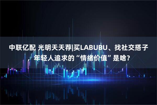 中联亿配 光明天天荐|买LABUBU、找社交搭子，年轻人追求的“情绪价值”是啥？