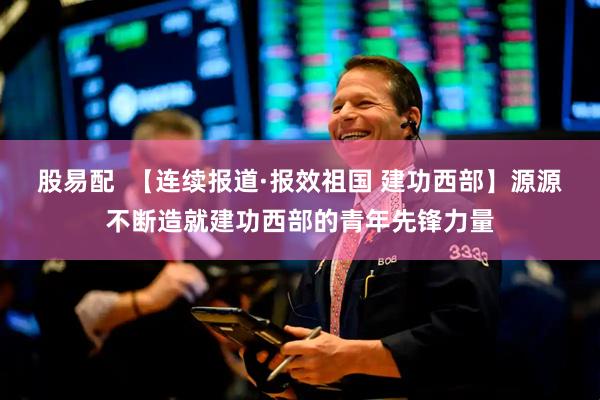 股易配  【连续报道·报效祖国 建功西部】源源不断造就建功西部的青年先锋力量