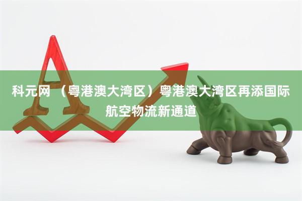 科元网 （粤港澳大湾区）粤港澳大湾区再添国际航空物流新通道