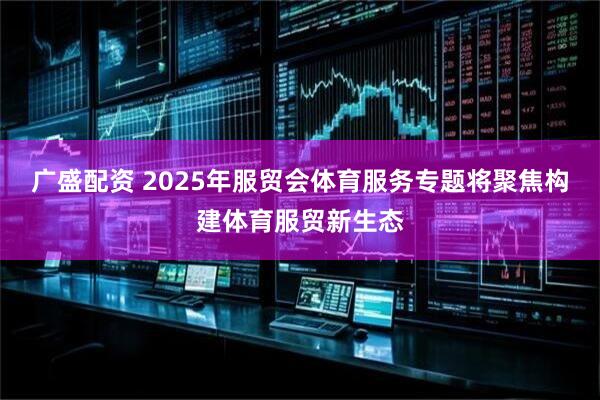 广盛配资 2025年服贸会体育服务专题将聚焦构建体育服贸新生态