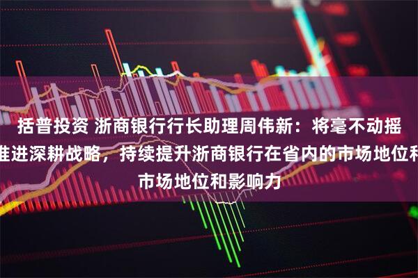 括普投资 浙商银行行长助理周伟新：将毫不动摇地继续推进深耕战略，持续提升浙商银行在省内的市场地位和影响力