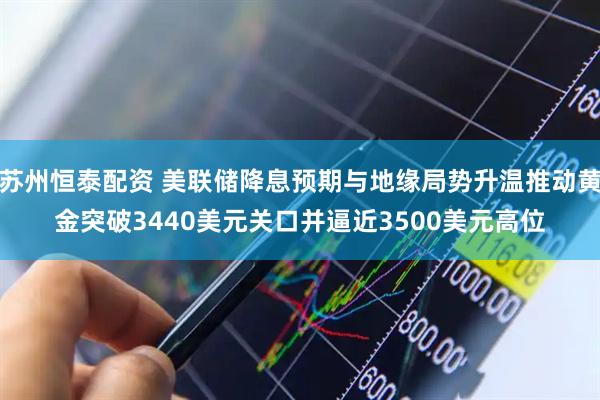 苏州恒泰配资 美联储降息预期与地缘局势升温推动黄金突破3440美元关口并逼近3500美元高位