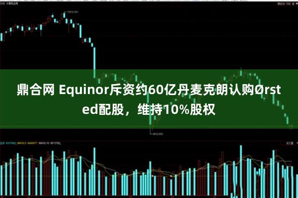 鼎合网 Equinor斥资约60亿丹麦克朗认购Ørsted配股，维持10%股权