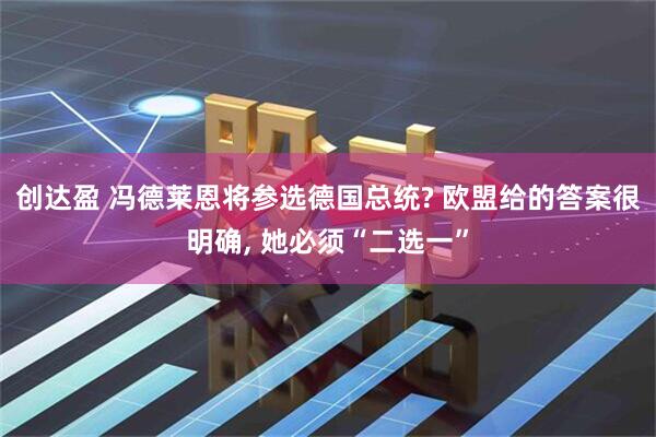 创达盈 冯德莱恩将参选德国总统? 欧盟给的答案很明确, 她必须“二选一”