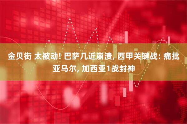 金贝街 太被动! 巴萨几近崩溃, 西甲关键战: 痛批亚马尔, 加西亚1战封神