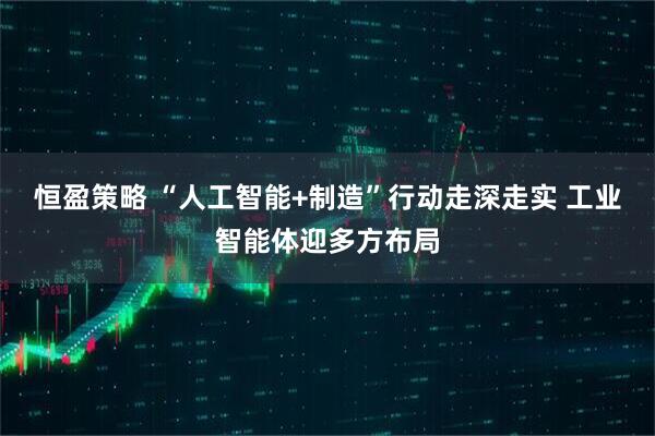 恒盈策略 “人工智能+制造”行动走深走实 工业智能体迎多方布局