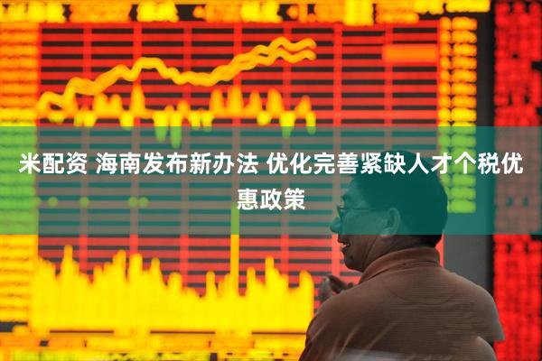 米配资 海南发布新办法 优化完善紧缺人才个税优惠政策