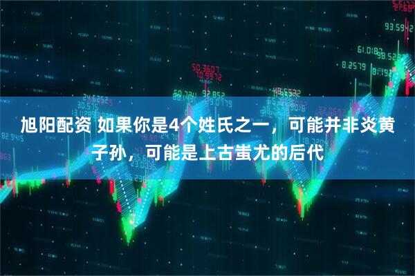 旭阳配资 如果你是4个姓氏之一，可能并非炎黄子孙，可能是上古蚩尤的后代